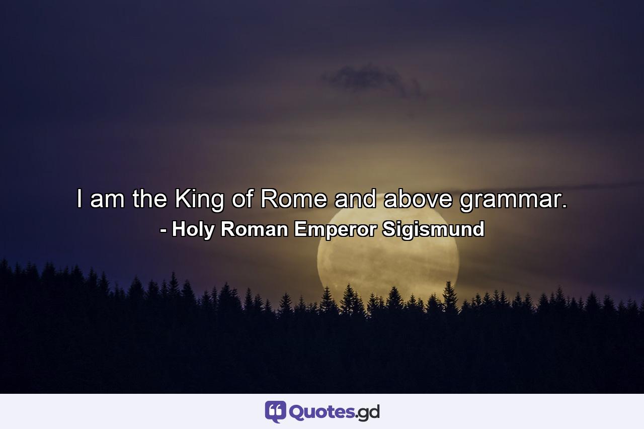 I am the King of Rome  and above grammar. - Quote by Holy Roman Emperor Sigismund