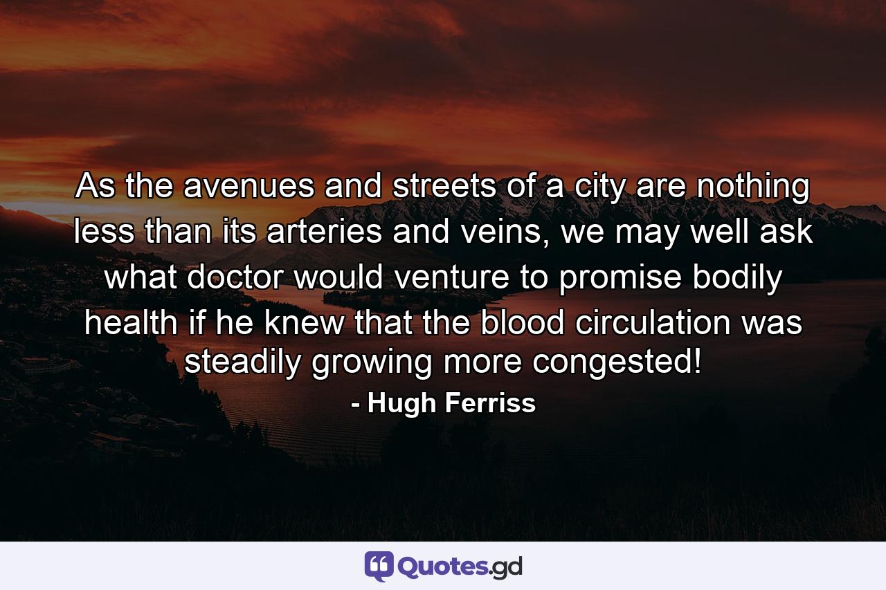 As the avenues and streets of a city are nothing less than its arteries and veins, we may well ask what doctor would venture to promise bodily health if he knew that the blood circulation was steadily growing more congested! - Quote by Hugh Ferriss