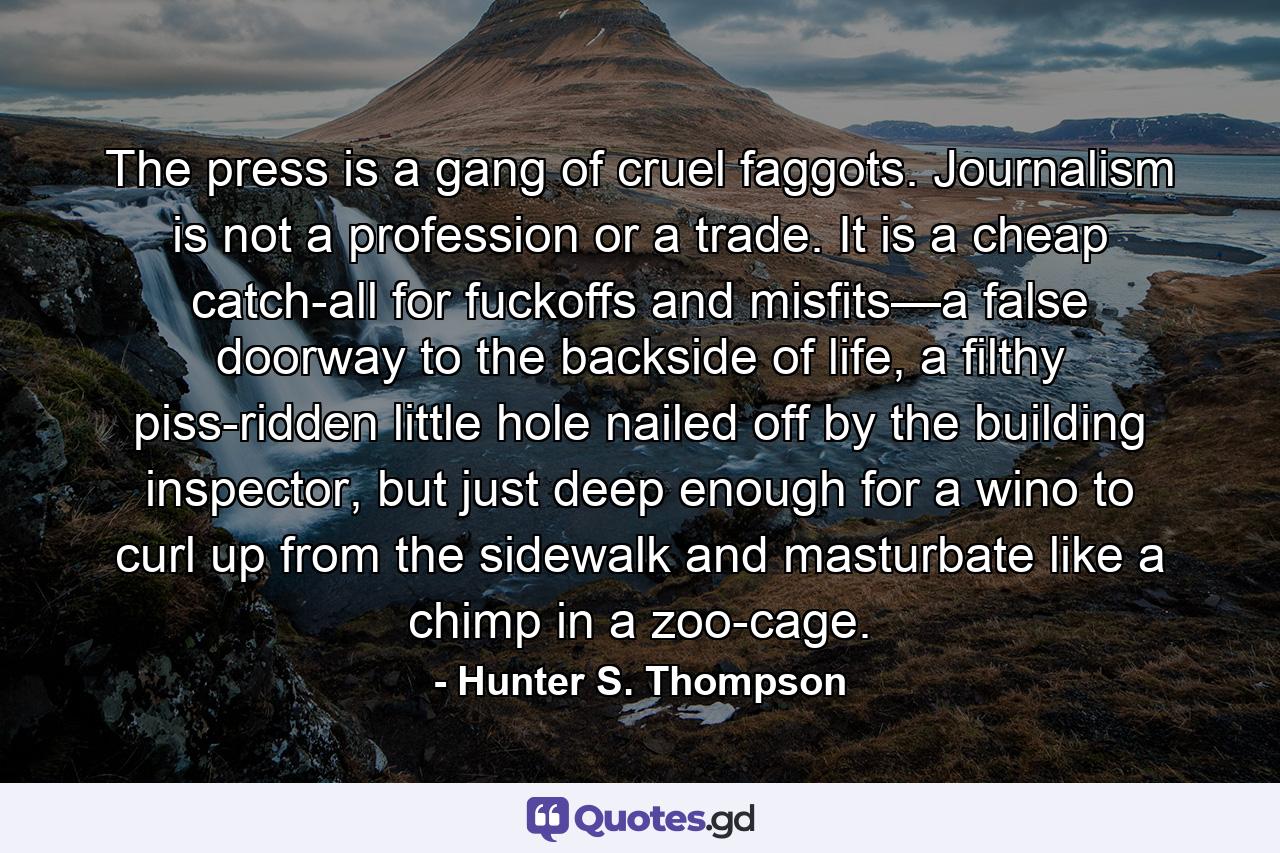 The press is a gang of cruel faggots. Journalism is not a profession or a trade. It is a cheap catch-all for fuckoffs and misfits—a false doorway to the backside of life, a filthy piss-ridden little hole nailed off by the building inspector, but just deep enough for a wino to curl up from the sidewalk and masturbate like a chimp in a zoo-cage. - Quote by Hunter S. Thompson