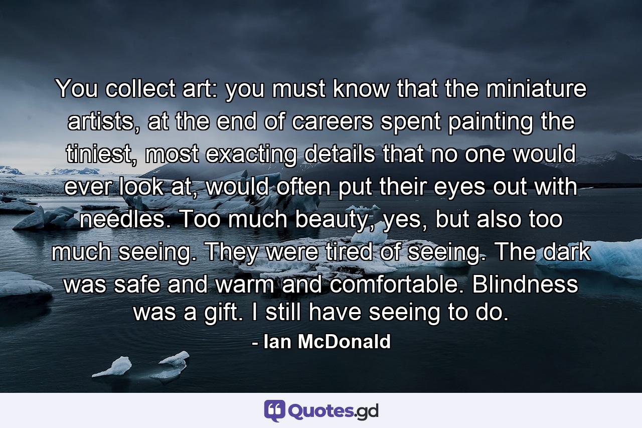 You collect art: you must know that the miniature artists, at the end of careers spent painting the tiniest, most exacting details that no one would ever look at, would often put their eyes out with needles. Too much beauty, yes, but also too much seeing. They were tired of seeing. The dark was safe and warm and comfortable. Blindness was a gift. I still have seeing to do. - Quote by Ian McDonald