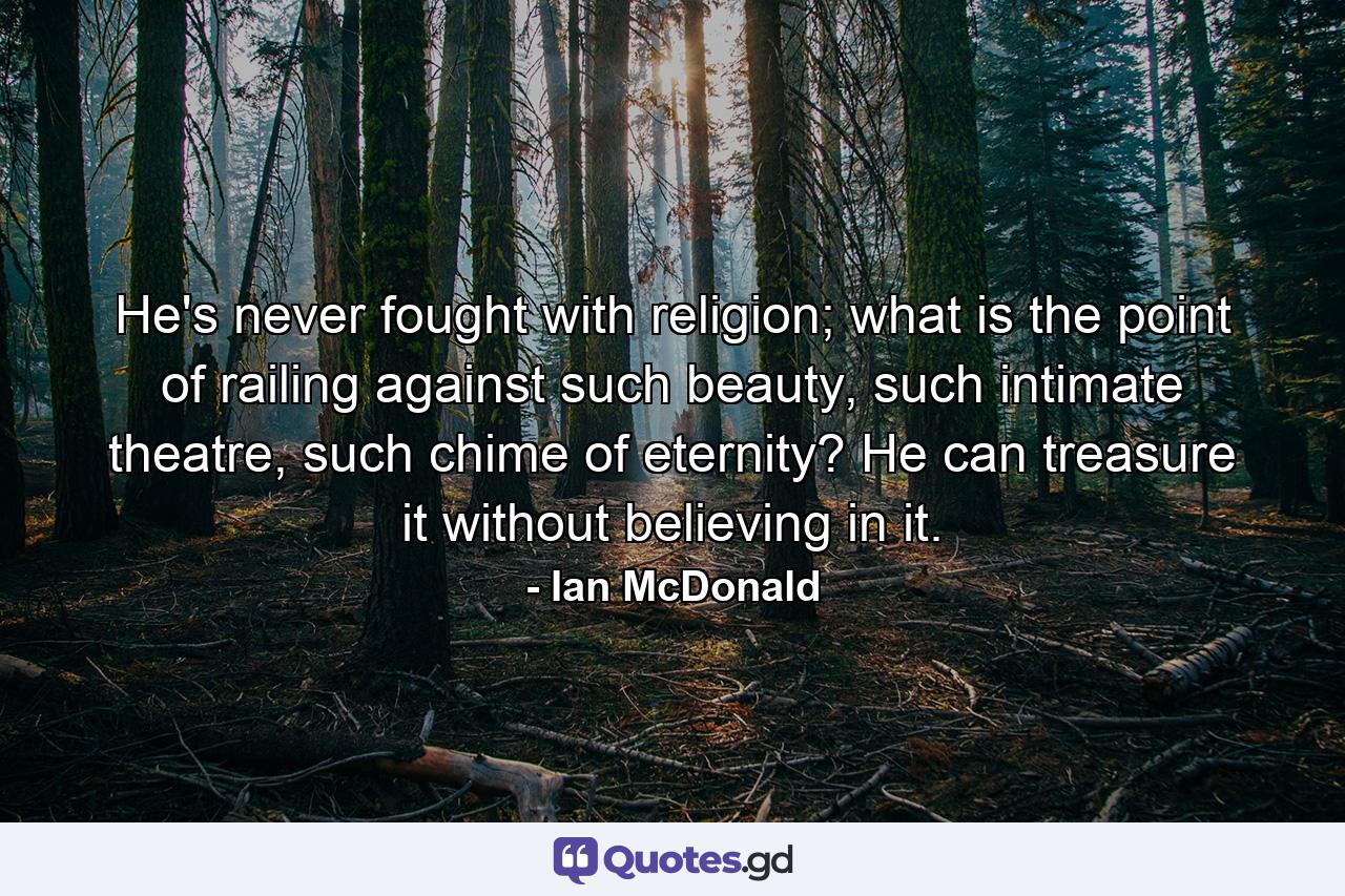 He's never fought with religion; what is the point of railing against such beauty, such intimate theatre, such chime of eternity? He can treasure it without believing in it. - Quote by Ian McDonald