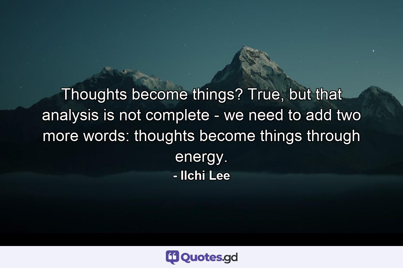 Thoughts become things? True, but that analysis is not complete - we need to add two more words: thoughts become things through energy. - Quote by Ilchi Lee