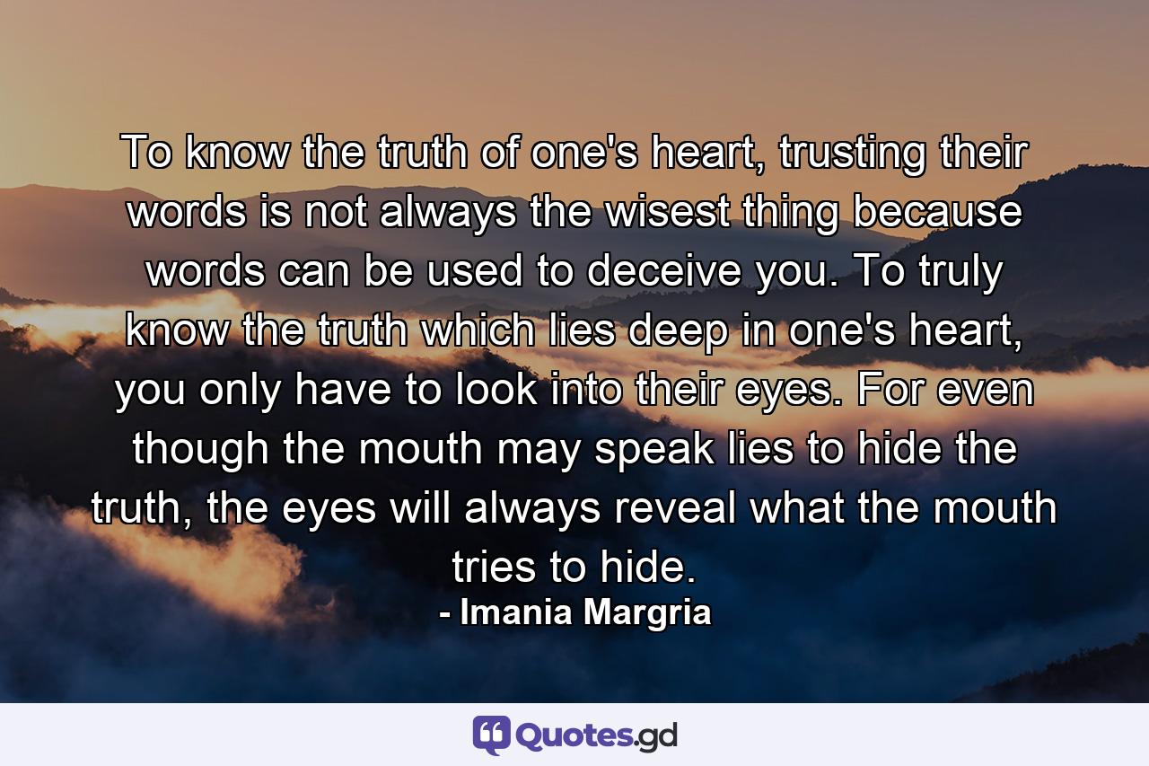 To know the truth of one's heart, trusting their words is not always the wisest thing because words can be used to deceive you. To truly know the truth which lies deep in one's heart, you only have to look into their eyes. For even though the mouth may speak lies to hide the truth, the eyes will always reveal what the mouth tries to hide. - Quote by Imania Margria