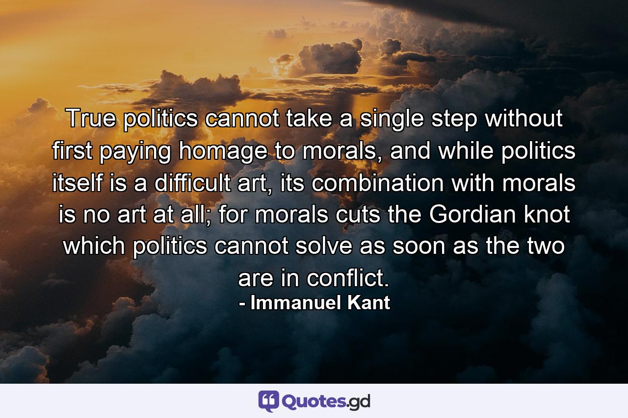 True politics cannot take a single step without first paying homage to morals, and while politics itself is a difficult art, its combination with morals is no art at all; for morals cuts the Gordian knot which politics cannot solve as soon as the two are in conflict. - Quote by Immanuel Kant