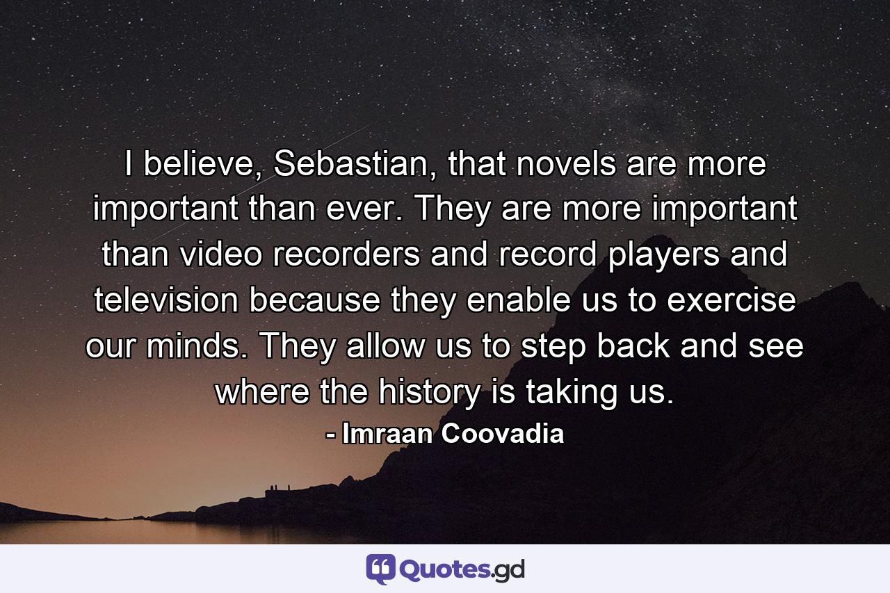 I believe, Sebastian, that novels are more important than ever. They are more important than video recorders and record players and television because they enable us to exercise our minds. They allow us to step back and see where the history is taking us. - Quote by Imraan Coovadia