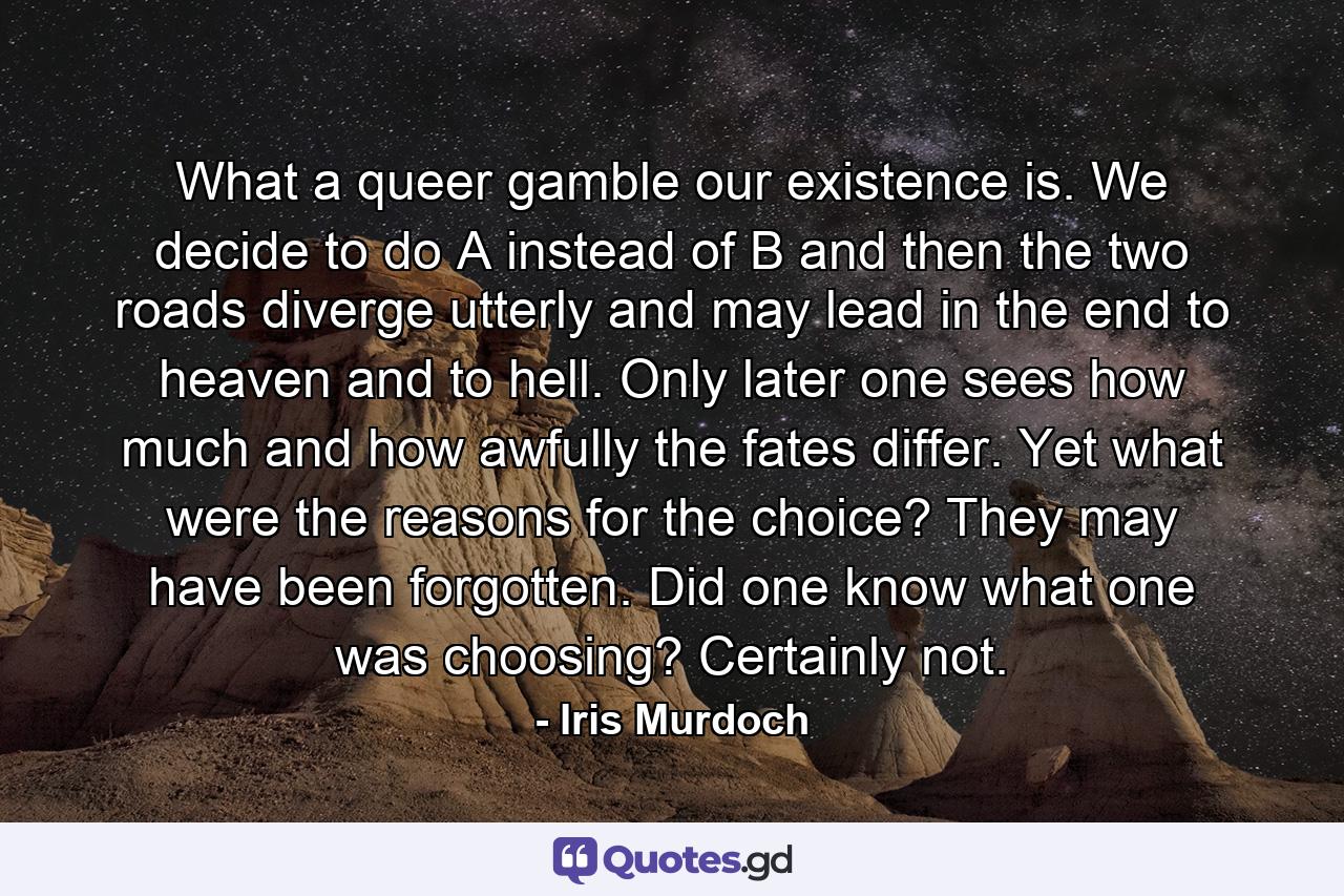 What a queer gamble our existence is. We decide to do A instead of B and then the two roads diverge utterly and may lead in the end to heaven and to hell. Only later one sees how much and how awfully the fates differ. Yet what were the reasons for the choice? They may have been forgotten. Did one know what one was choosing? Certainly not. - Quote by Iris Murdoch