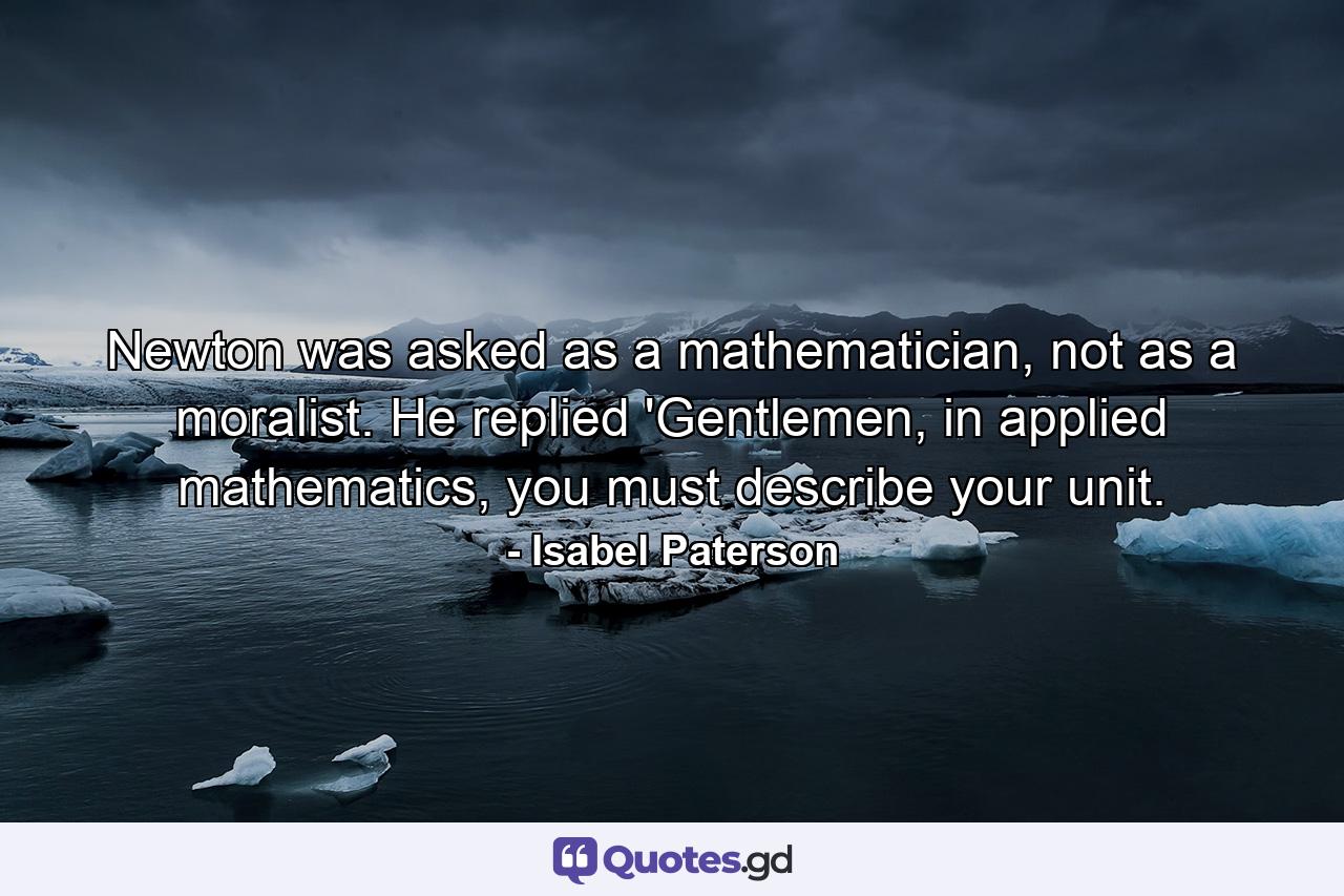 Newton was asked as a mathematician, not as a moralist. He replied 'Gentlemen, in applied mathematics, you must describe your unit. - Quote by Isabel Paterson