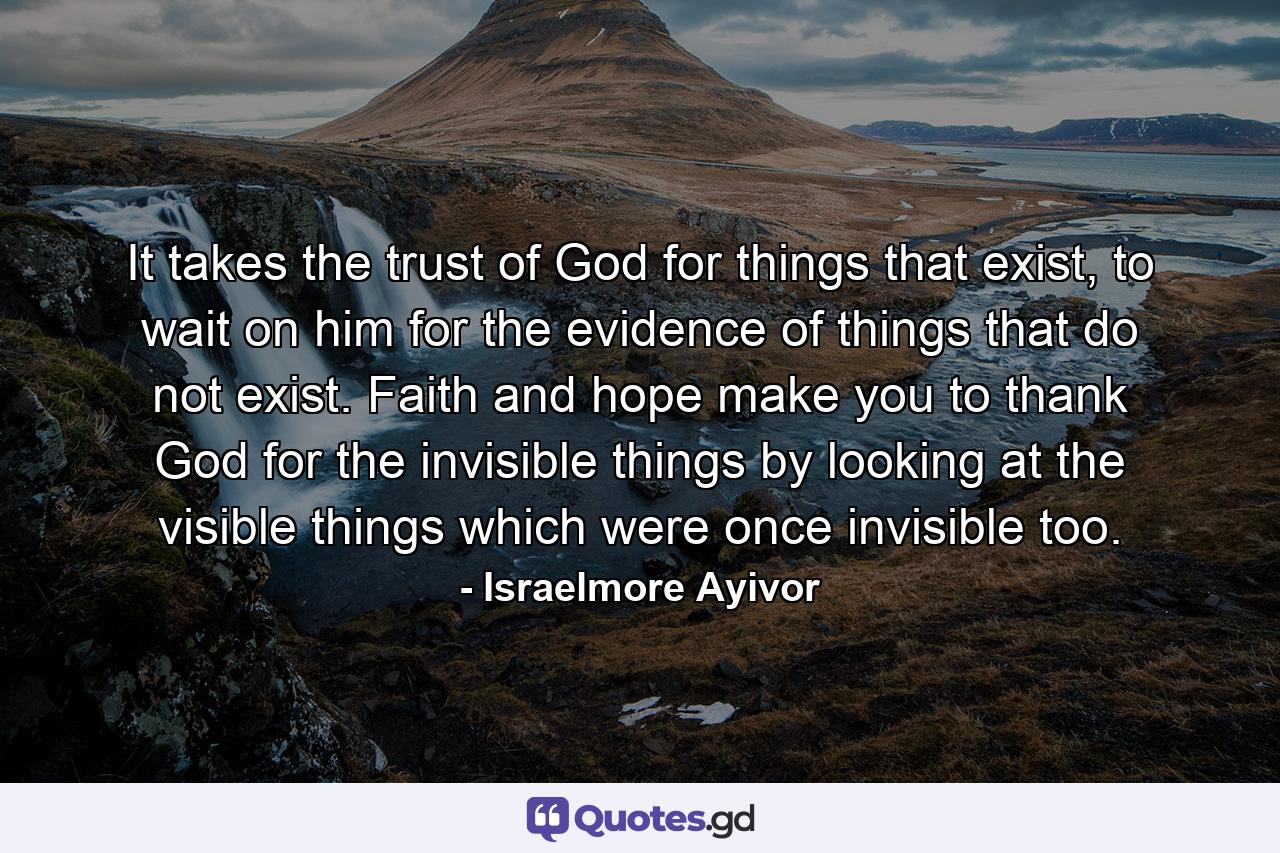 It takes the trust of God for things that exist, to wait on him for the evidence of things that do not exist. Faith and hope make you to thank God for the invisible things by looking at the visible things which were once invisible too. - Quote by Israelmore Ayivor