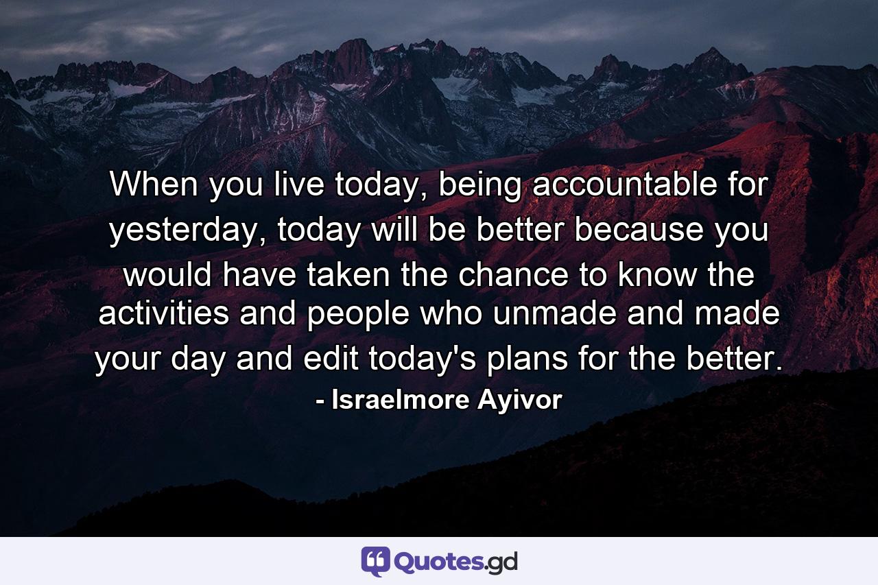 When you live today, being accountable for yesterday, today will be better because you would have taken the chance to know the activities and people who unmade and made your day and edit today's plans for the better. - Quote by Israelmore Ayivor