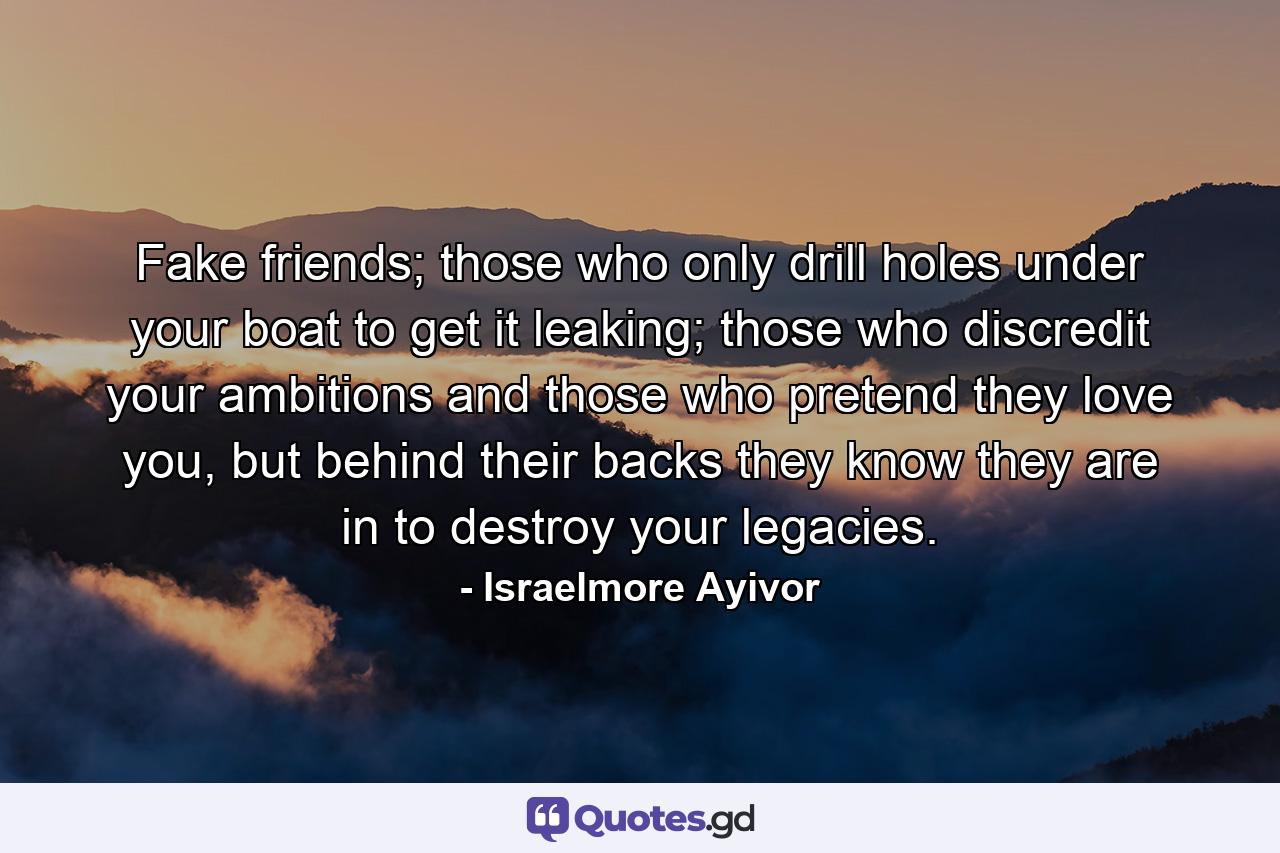 Fake friends; those who only drill holes under your boat to get it leaking; those who discredit your ambitions and those who pretend they love you, but behind their backs they know they are in to destroy your legacies. - Quote by Israelmore Ayivor