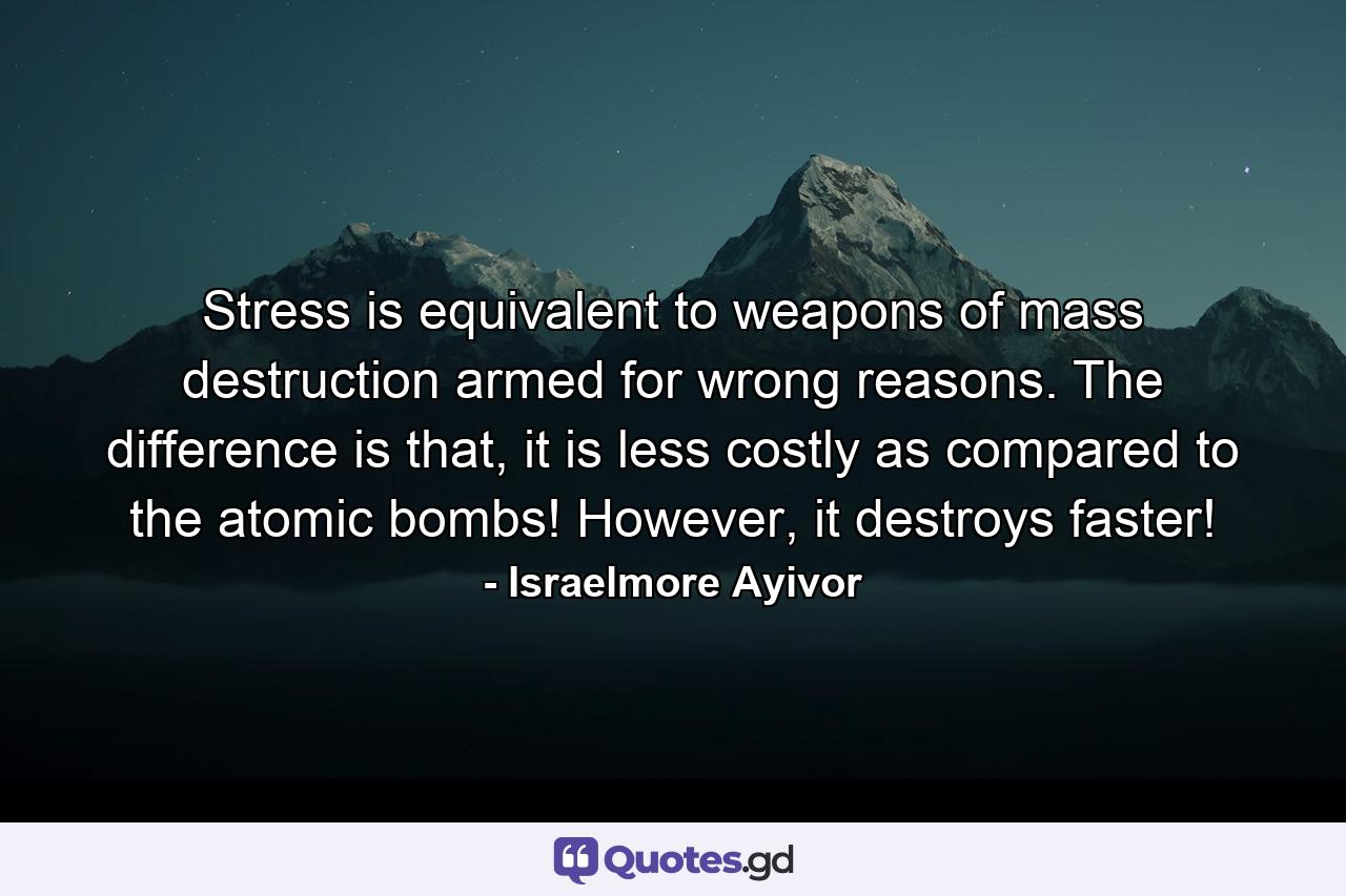 Stress is equivalent to weapons of mass destruction armed for wrong reasons. The difference is that, it is less costly as compared to the atomic bombs! However, it destroys faster! - Quote by Israelmore Ayivor