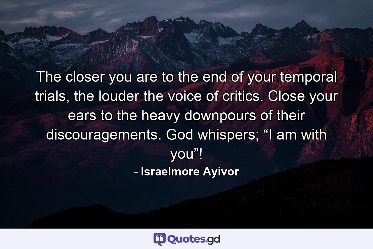 The closer you are to the end of your temporal trials, the louder the voice of critics. Close your ears to the heavy downpours of their discouragements. God whispers; “I am with you”! - Quote by Israelmore Ayivor