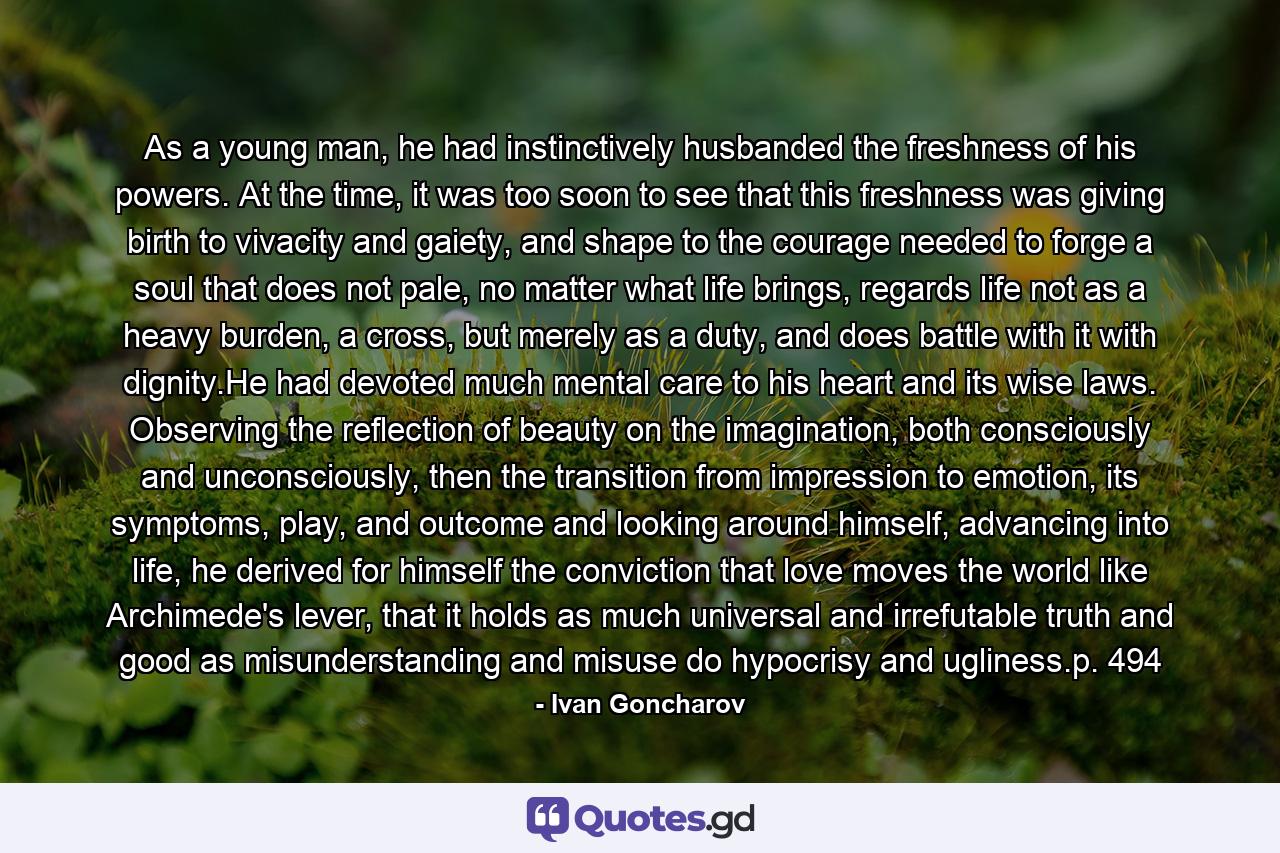 As a young man, he had instinctively husbanded the freshness of his powers. At the time, it was too soon to see that this freshness was giving birth to vivacity and gaiety, and shape to the courage needed to forge a soul that does not pale, no matter what life brings, regards life not as a heavy burden, a cross, but merely as a duty, and does battle with it with dignity.He had devoted much mental care to his heart and its wise laws. Observing the reflection of beauty on the imagination, both consciously and unconsciously, then the transition from impression to emotion, its symptoms, play, and outcome and looking around himself, advancing into life, he derived for himself the conviction that love moves the world like Archimede's lever, that it holds as much universal and irrefutable truth and good as misunderstanding and misuse do hypocrisy and ugliness.p. 494 - Quote by Ivan Goncharov