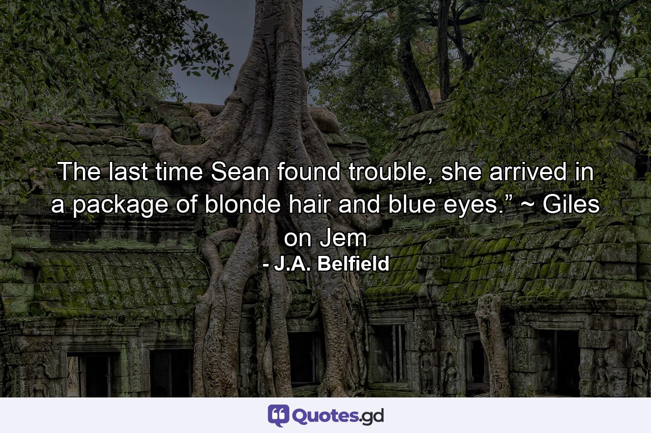 The last time Sean found trouble, she arrived in a package of blonde hair and blue eyes.” ~ Giles on Jem - Quote by J.A. Belfield