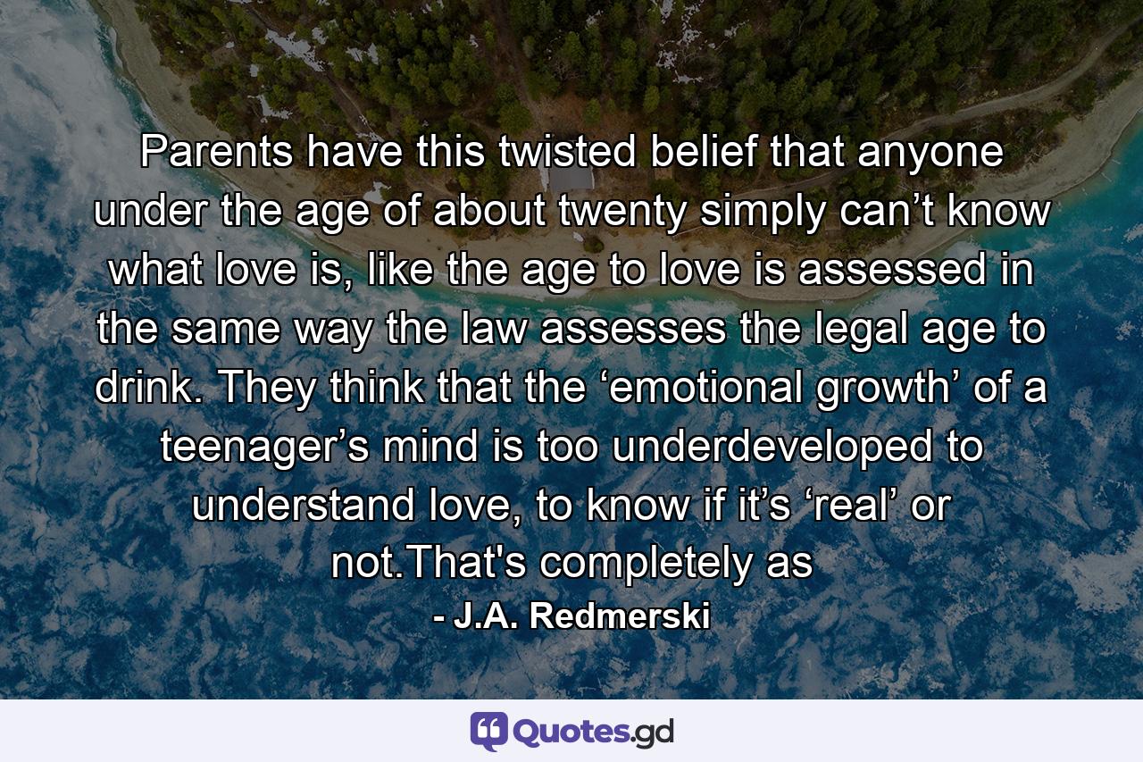 Parents have this twisted belief that anyone under the age of about twenty simply can’t know what love is, like the age to love is assessed in the same way the law assesses the legal age to drink. They think that the ‘emotional growth’ of a teenager’s mind is too underdeveloped to understand love, to know if it’s ‘real’ or not.That's completely as - Quote by J.A. Redmerski