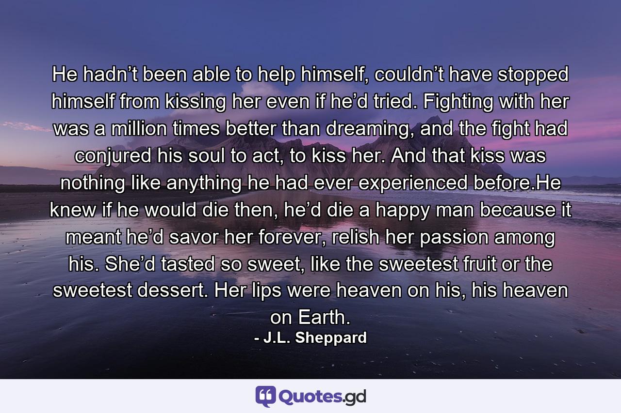 He hadn’t been able to help himself, couldn’t have stopped himself from kissing her even if he’d tried. Fighting with her was a million times better than dreaming, and the fight had conjured his soul to act, to kiss her. And that kiss was nothing like anything he had ever experienced before.He knew if he would die then, he’d die a happy man because it meant he’d savor her forever, relish her passion among his. She’d tasted so sweet, like the sweetest fruit or the sweetest dessert. Her lips were heaven on his, his heaven on Earth. - Quote by J.L. Sheppard