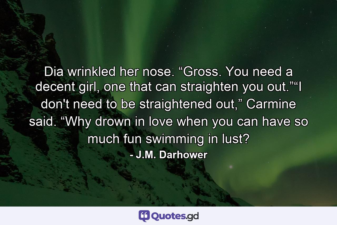 Dia wrinkled her nose. “Gross. You need a decent girl, one that can straighten you out.”“I don't need to be straightened out,” Carmine said. “Why drown in love when you can have so much fun swimming in lust? - Quote by J.M. Darhower