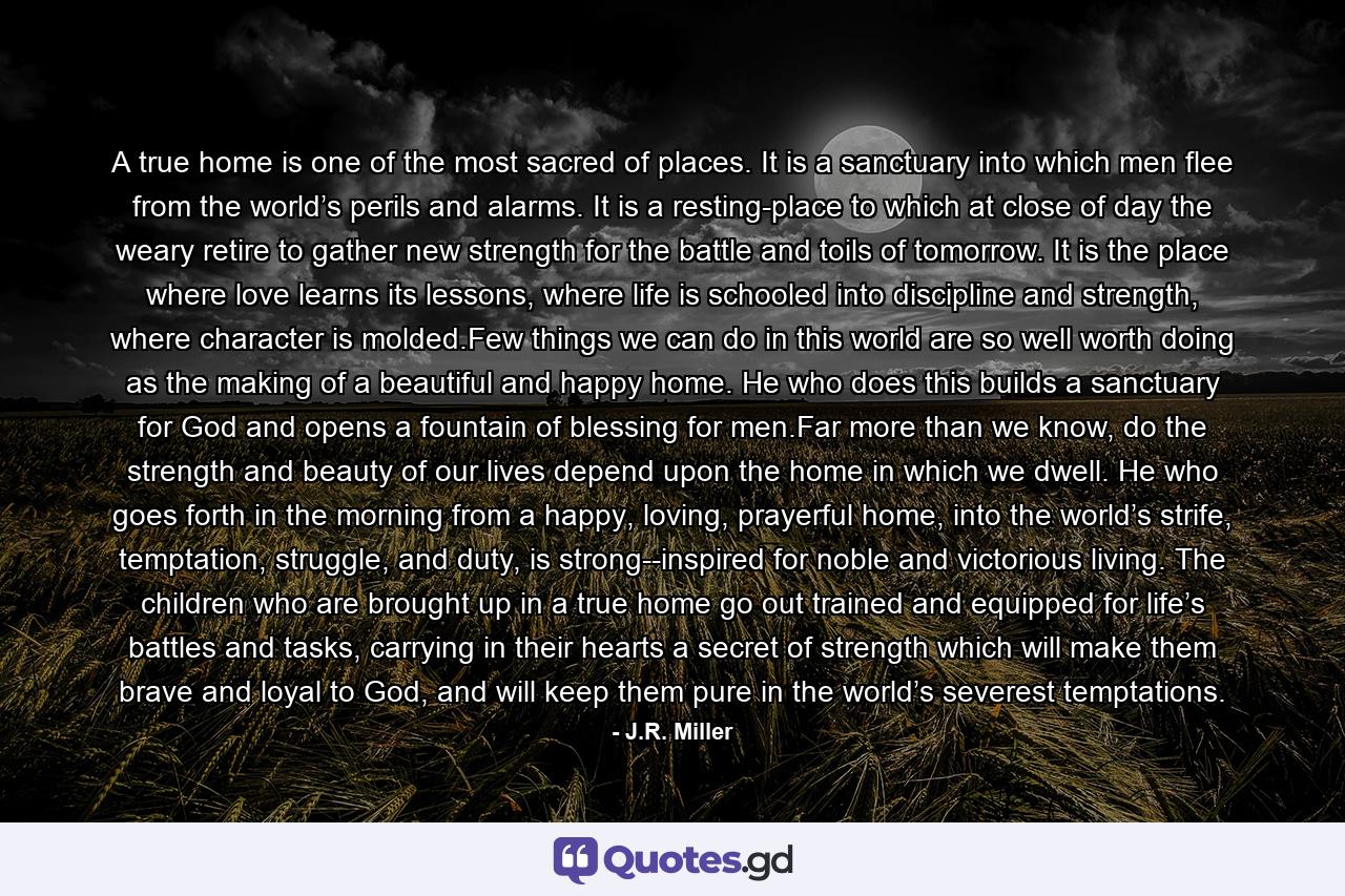 A true home is one of the most sacred of places. It is a sanctuary into which men flee from the world’s perils and alarms. It is a resting-place to which at close of day the weary retire to gather new strength for the battle and toils of tomorrow. It is the place where love learns its lessons, where life is schooled into discipline and strength, where character is molded.Few things we can do in this world are so well worth doing as the making of a beautiful and happy home. He who does this builds a sanctuary for God and opens a fountain of blessing for men.Far more than we know, do the strength and beauty of our lives depend upon the home in which we dwell. He who goes forth in the morning from a happy, loving, prayerful home, into the world’s strife, temptation, struggle, and duty, is strong--inspired for noble and victorious living. The children who are brought up in a true home go out trained and equipped for life’s battles and tasks, carrying in their hearts a secret of strength which will make them brave and loyal to God, and will keep them pure in the world’s severest temptations. - Quote by J.R. Miller