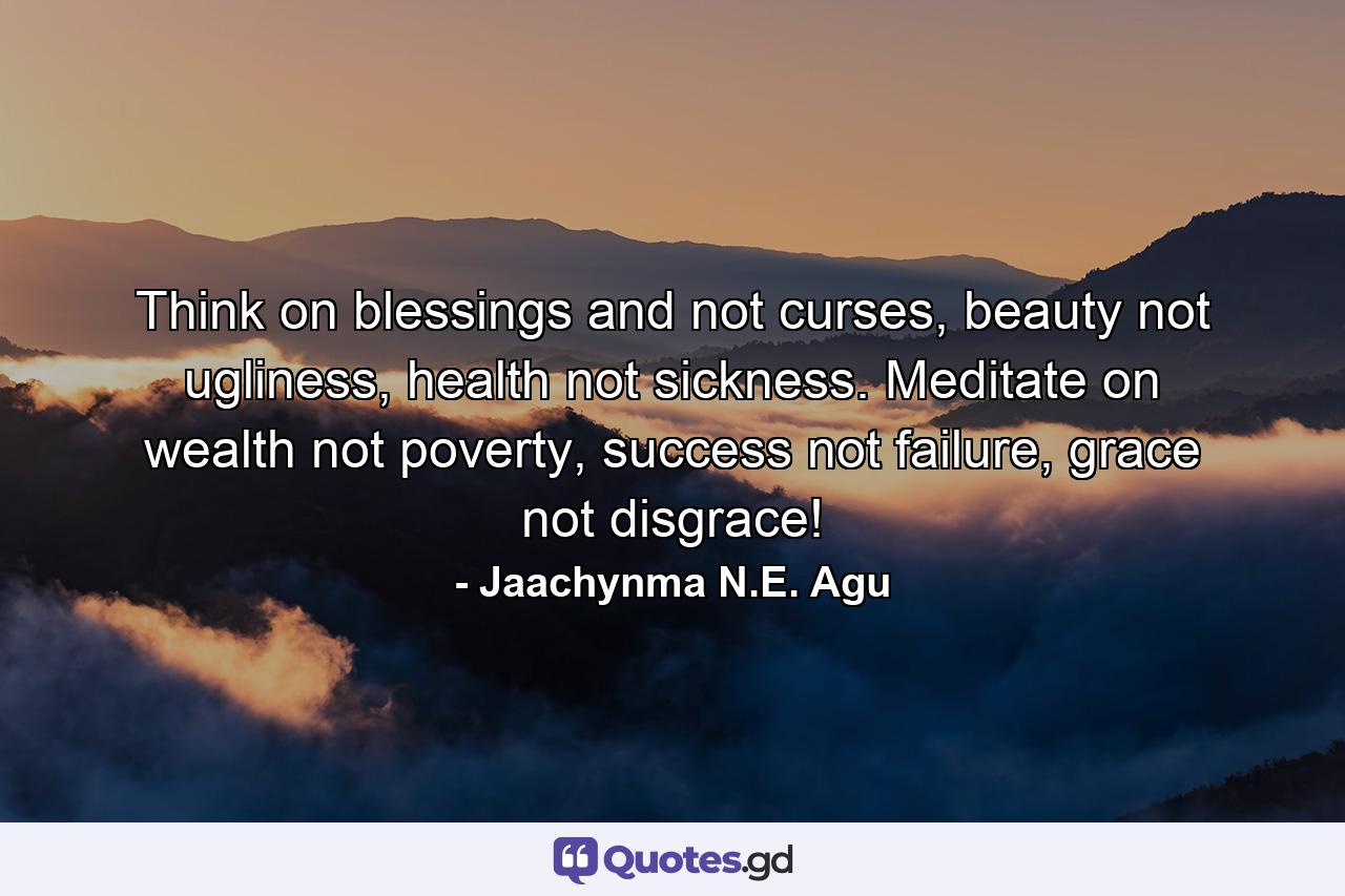 Think on blessings and not curses, beauty not ugliness, health not sickness. Meditate on wealth not poverty, success not failure, grace not disgrace! - Quote by Jaachynma N.E. Agu