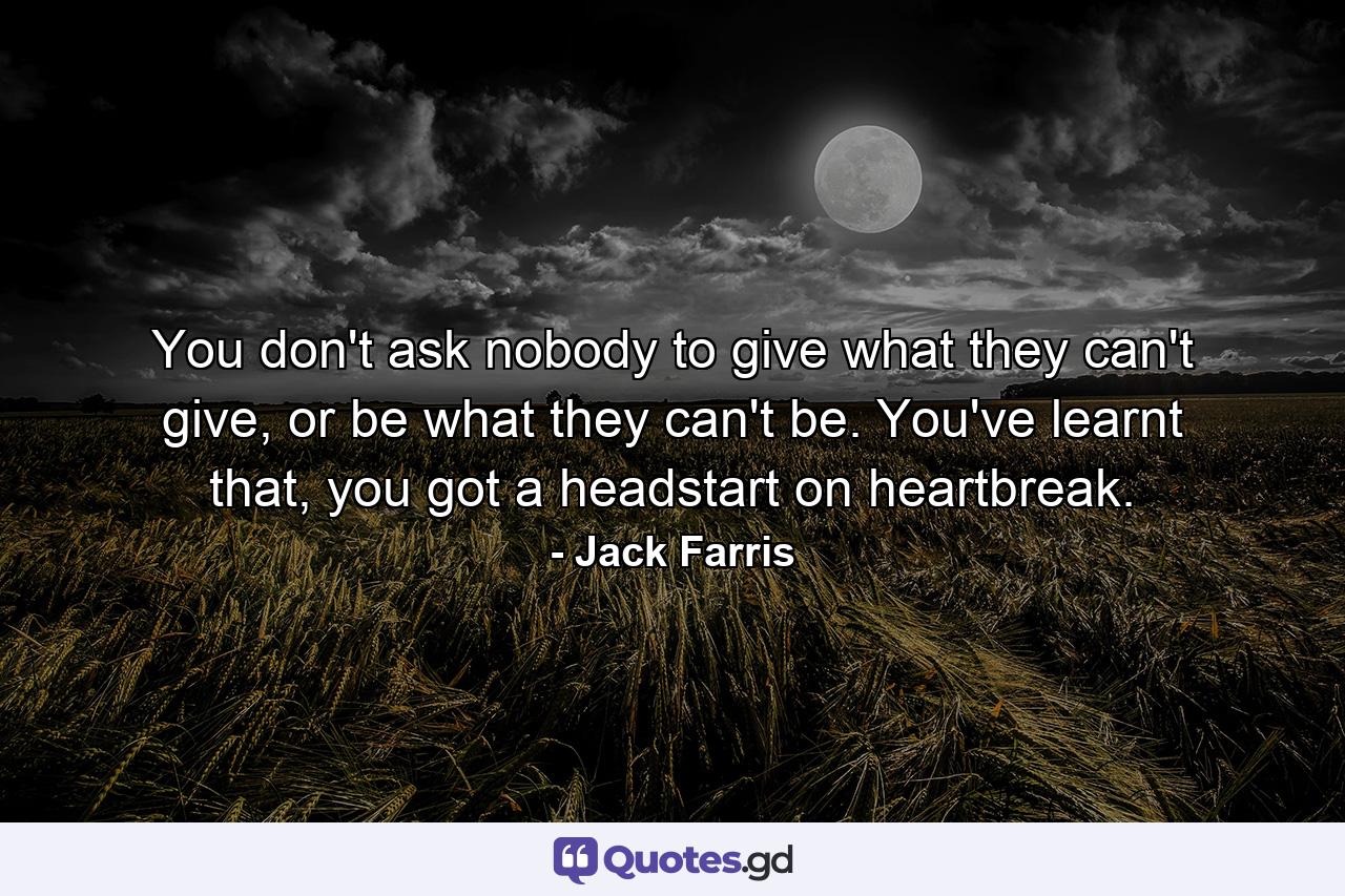 You don't ask nobody to give what they can't give, or be what they can't be. You've learnt that, you got a headstart on heartbreak. - Quote by Jack Farris