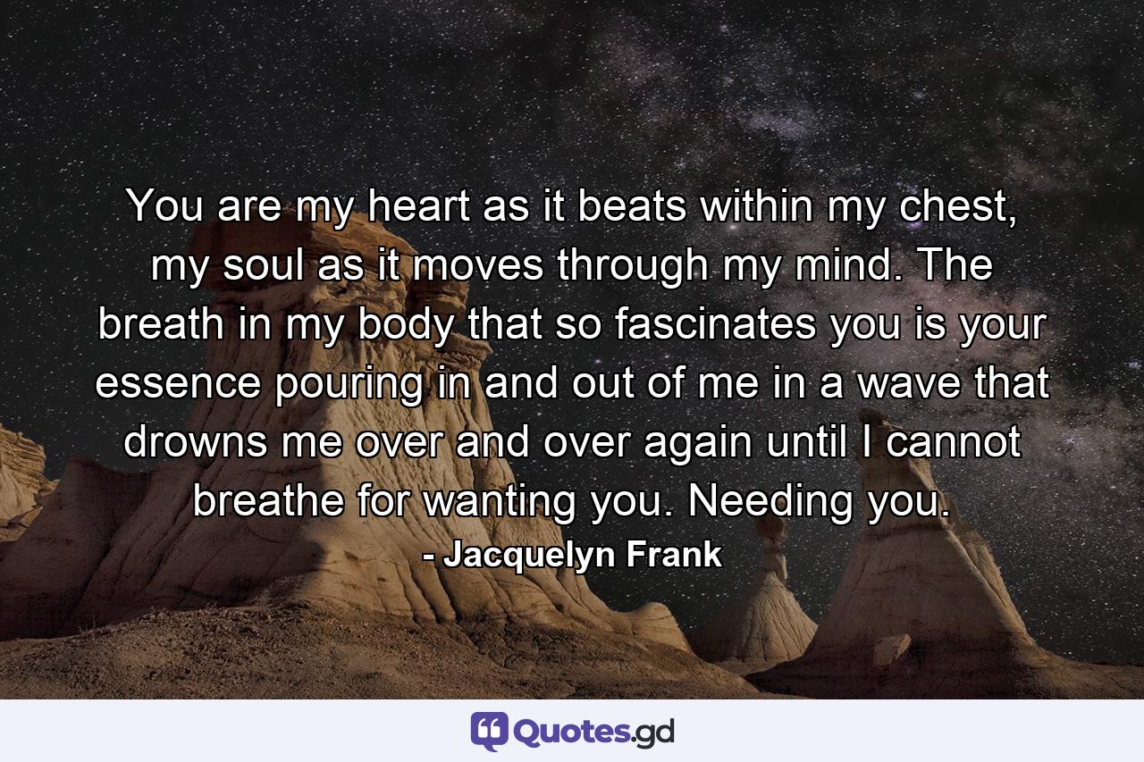 You are my heart as it beats within my chest, my soul as it moves through my mind. The breath in my body that so fascinates you is your essence pouring in and out of me in a wave that drowns me over and over again until I cannot breathe for wanting you. Needing you. - Quote by Jacquelyn Frank