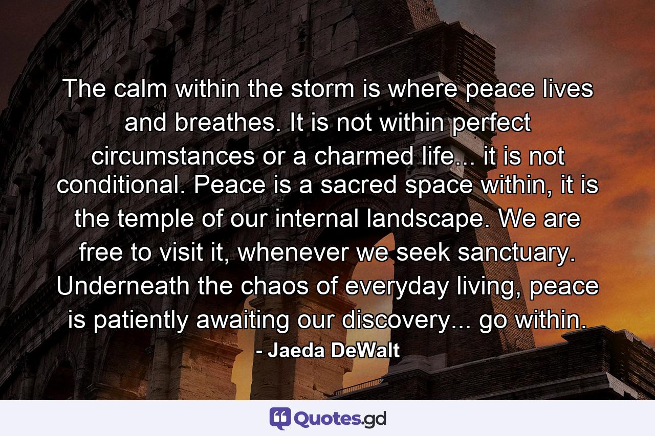 The calm within the storm is where peace lives and breathes. It is not within perfect circumstances or a charmed life... it is not conditional. Peace is a sacred space within, it is the temple of our internal landscape. We are free to visit it, whenever we seek sanctuary. Underneath the chaos of everyday living, peace is patiently awaiting our discovery... go within. - Quote by Jaeda DeWalt