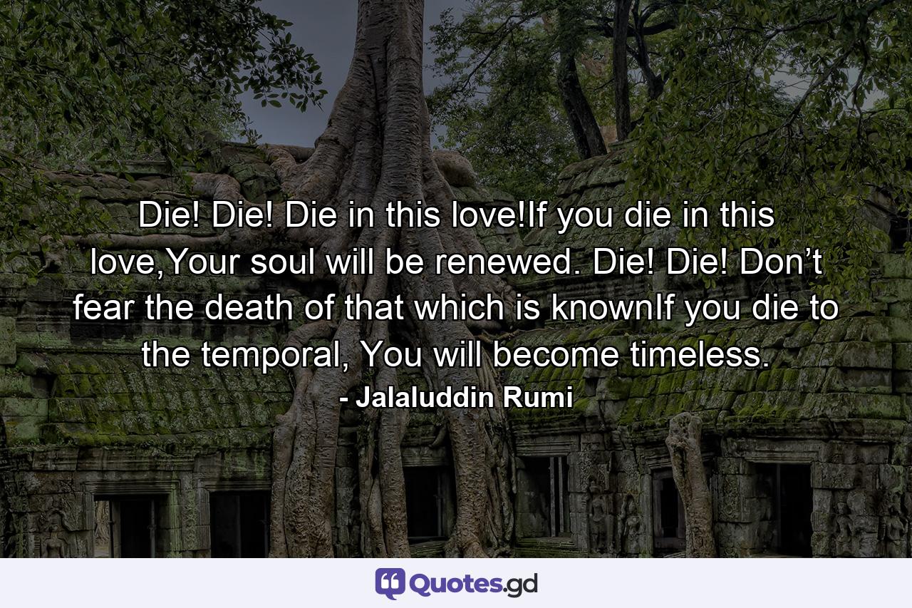 Die! Die! Die in this love!If you die in this love,Your soul will be renewed. Die! Die! Don’t fear the death of that which is knownIf you die to the temporal, You will become timeless. - Quote by Jalaluddin Rumi