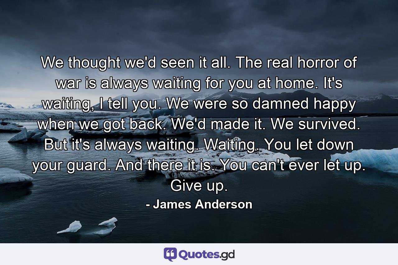 We thought we'd seen it all. The real horror of war is always waiting for you at home. It's waiting, I tell you. We were so damned happy when we got back. We'd made it. We survived. But it's always waiting. Waiting. You let down your guard. And there it is. You can't ever let up. Give up. - Quote by James Anderson