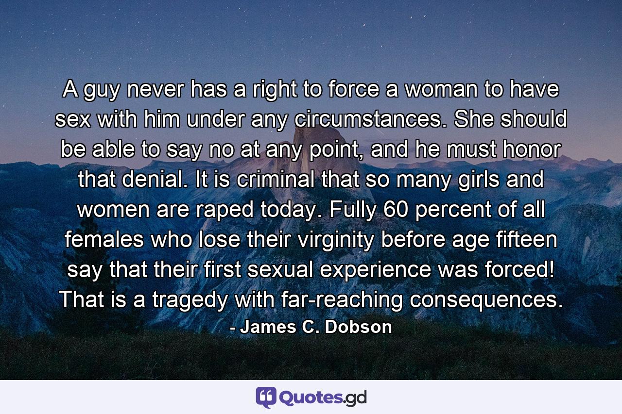 A guy never has a right to force a woman to have sex with him under any circumstances. She should be able to say no at any point, and he must honor that denial. It is criminal that so many girls and women are raped today. Fully 60 percent of all females who lose their virginity before age fifteen say that their first sexual experience was forced! That is a tragedy with far-reaching consequences. - Quote by James C. Dobson