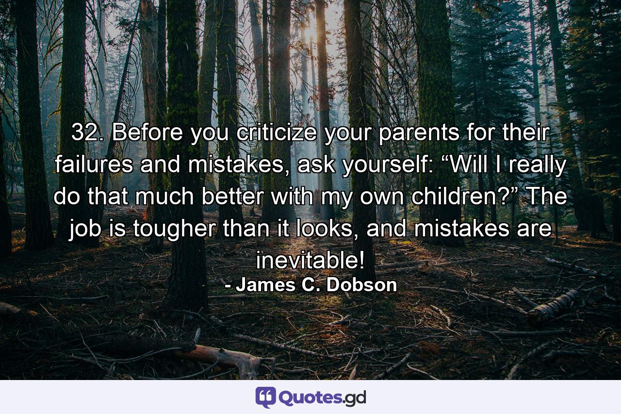 32. Before you criticize your parents for their failures and mistakes, ask yourself: “Will I really do that much better with my own children?” The job is tougher than it looks, and mistakes are inevitable! - Quote by James C. Dobson