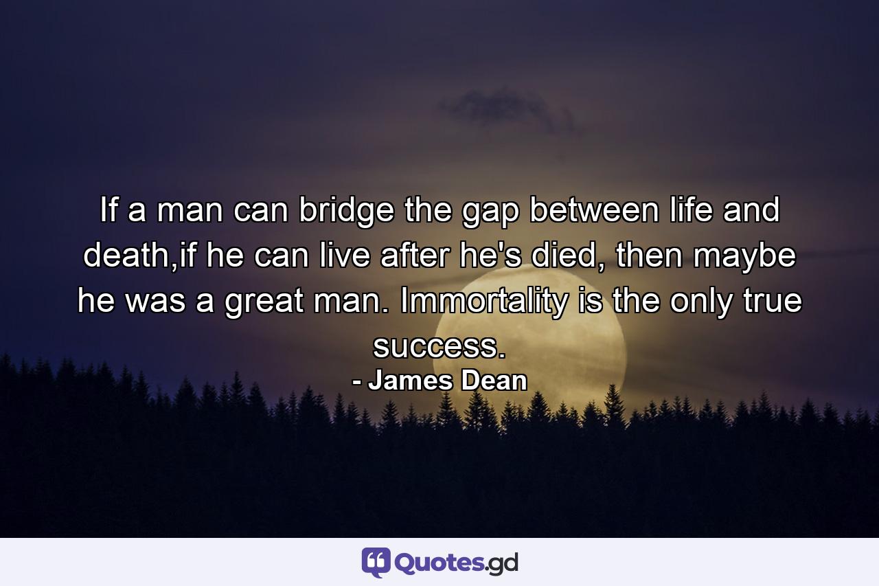 If a man can bridge the gap between life and death,if he can live after he's died, then maybe he was a great man. Immortality is the only true success. - Quote by James Dean