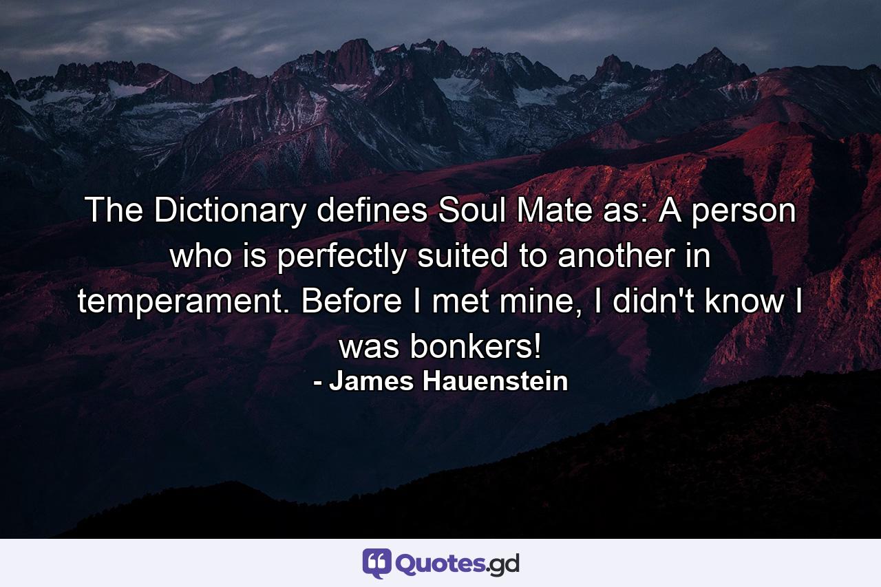 The Dictionary defines Soul Mate as: A person who is perfectly suited to another in temperament. Before I met mine, I didn't know I was bonkers! - Quote by James Hauenstein