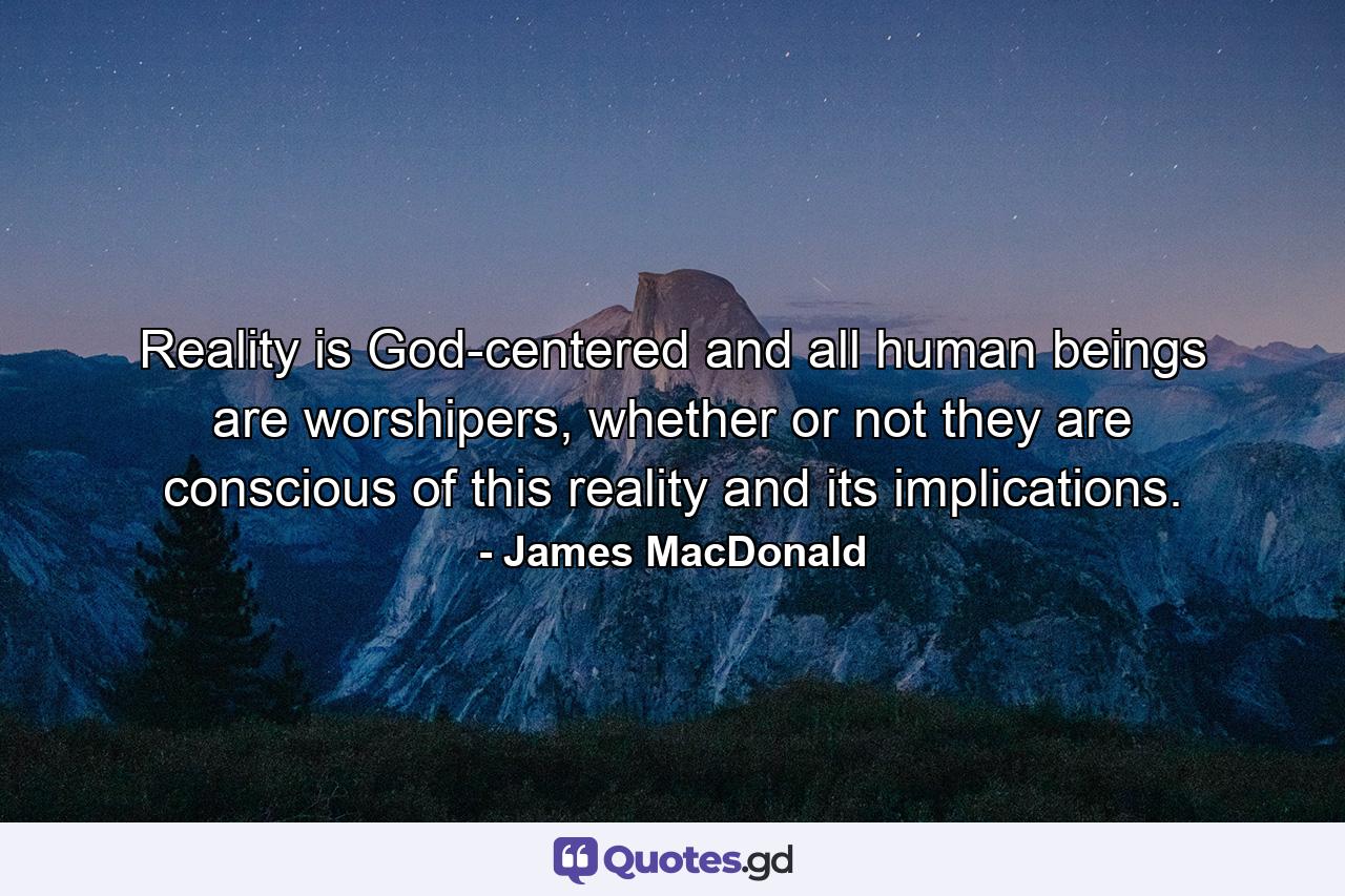 Reality is God-centered and all human beings are worshipers, whether or not they are conscious of this reality and its implications. - Quote by James MacDonald