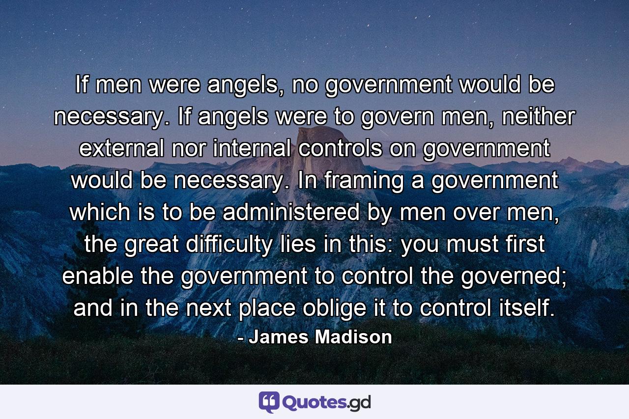 If men were angels, no government would be necessary. If angels were to govern men, neither external nor internal controls on government would be necessary. In framing a government which is to be administered by men over men, the great difficulty lies in this: you must first enable the government to control the governed; and in the next place oblige it to control itself. - Quote by James Madison