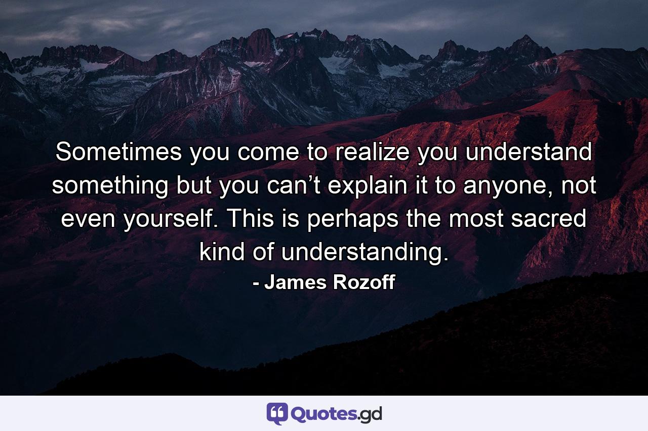 Sometimes you come to realize you understand something but you can’t explain it to anyone, not even yourself. This is perhaps the most sacred kind of understanding. - Quote by James Rozoff