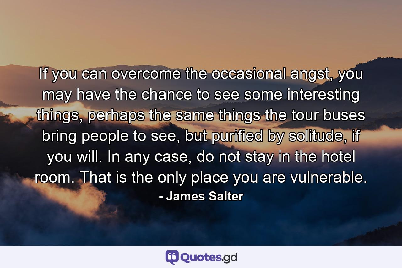 If you can overcome the occasional angst, you may have the chance to see some interesting things, perhaps the same things the tour buses bring people to see, but purified by solitude, if you will. In any case, do not stay in the hotel room. That is the only place you are vulnerable. - Quote by James Salter