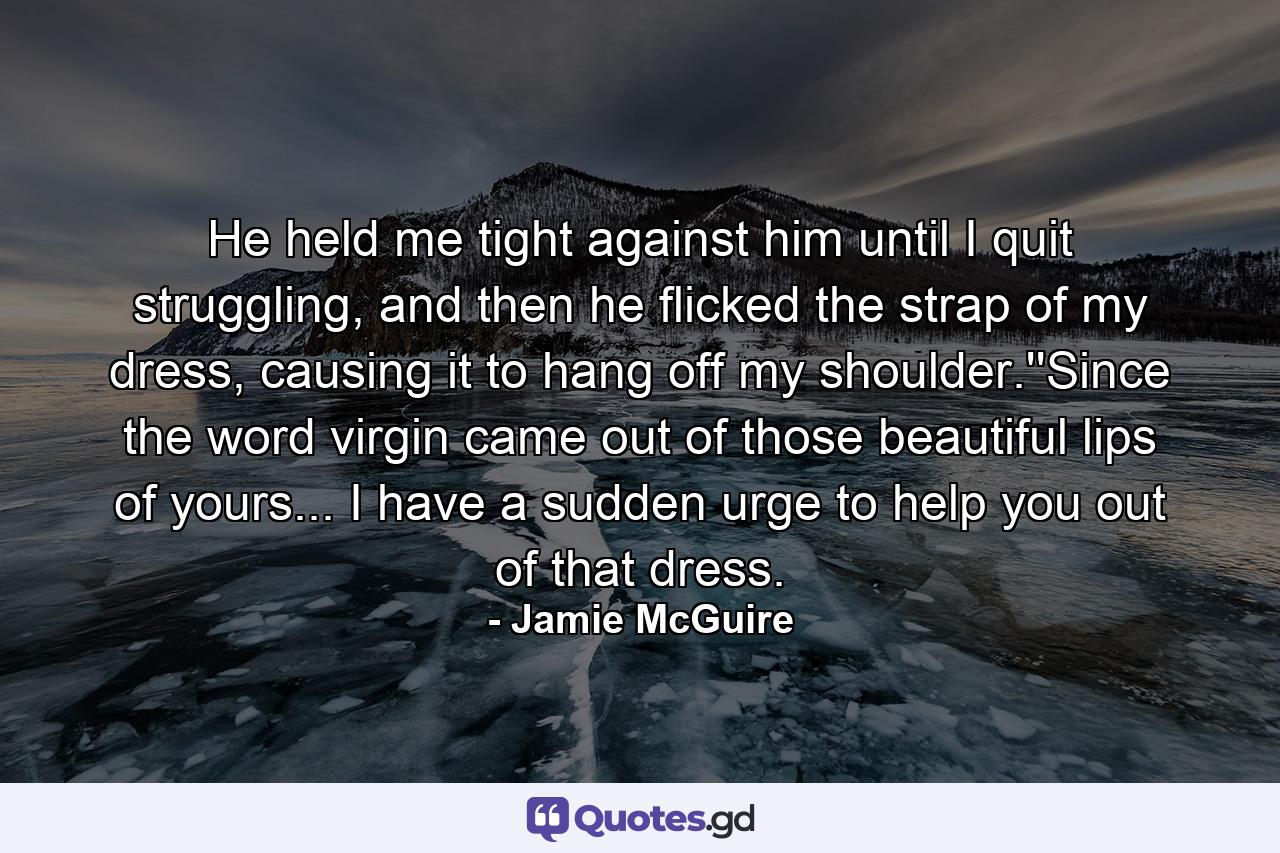 He held me tight against him until I quit struggling, and then he flicked the strap of my dress, causing it to hang off my shoulder.''Since the word virgin came out of those beautiful lips of yours... I have a sudden urge to help you out of that dress. - Quote by Jamie McGuire