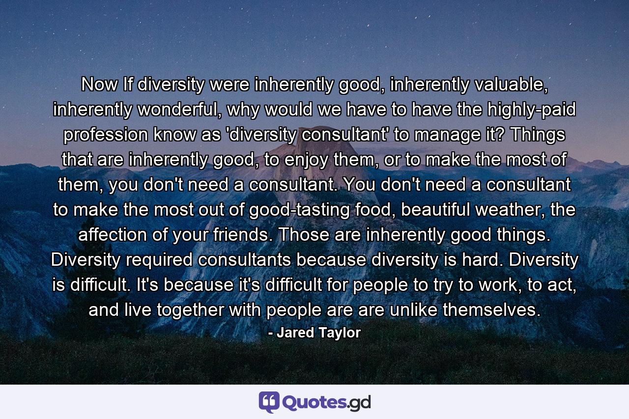 Now If diversity were inherently good, inherently valuable, inherently wonderful, why would we have to have the highly-paid profession know as 'diversity consultant' to manage it? Things that are inherently good, to enjoy them, or to make the most of them, you don't need a consultant. You don't need a consultant to make the most out of good-tasting food, beautiful weather, the affection of your friends. Those are inherently good things. Diversity required consultants because diversity is hard. Diversity is difficult. It's because it's difficult for people to try to work, to act, and live together with people are are unlike themselves. - Quote by Jared Taylor