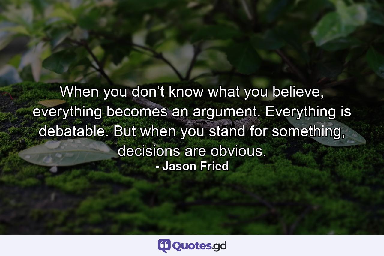 When you don’t know what you believe, everything becomes an argument. Everything is debatable. But when you stand for something, decisions are obvious. - Quote by Jason Fried