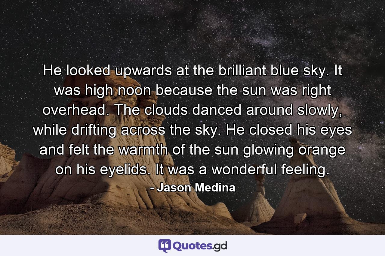 He looked upwards at the brilliant blue sky. It was high noon because the sun was right overhead. The clouds danced around slowly, while drifting across the sky. He closed his eyes and felt the warmth of the sun glowing orange on his eyelids. It was a wonderful feeling. - Quote by Jason Medina