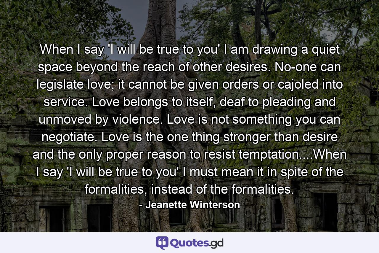 When I say 'I will be true to you' I am drawing a quiet space beyond the reach of other desires. No-one can legislate love; it cannot be given orders or cajoled into service. Love belongs to itself, deaf to pleading and unmoved by violence. Love is not something you can negotiate. Love is the one thing stronger than desire and the only proper reason to resist temptation....When I say 'I will be true to you' I must mean it in spite of the formalities, instead of the formalities. - Quote by Jeanette Winterson