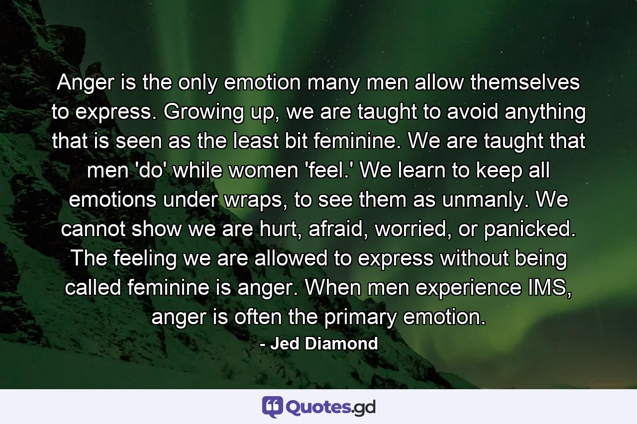 Anger is the only emotion many men allow themselves to express. Growing up, we are taught to avoid anything that is seen as the least bit feminine. We are taught that men 'do' while women 'feel.' We learn to keep all emotions under wraps, to see them as unmanly. We cannot show we are hurt, afraid, worried, or panicked. The feeling we are allowed to express without being called feminine is anger. When men experience IMS, anger is often the primary emotion. - Quote by Jed Diamond