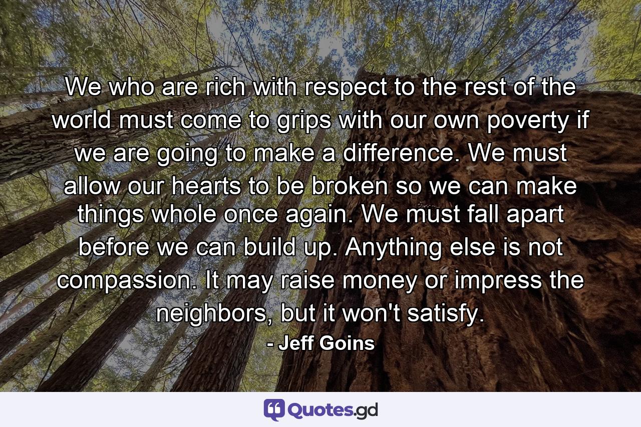 We who are rich with respect to the rest of the world must come to grips with our own poverty if we are going to make a difference. We must allow our hearts to be broken so we can make things whole once again. We must fall apart before we can build up. Anything else is not compassion. It may raise money or impress the neighbors, but it won't satisfy. - Quote by Jeff Goins