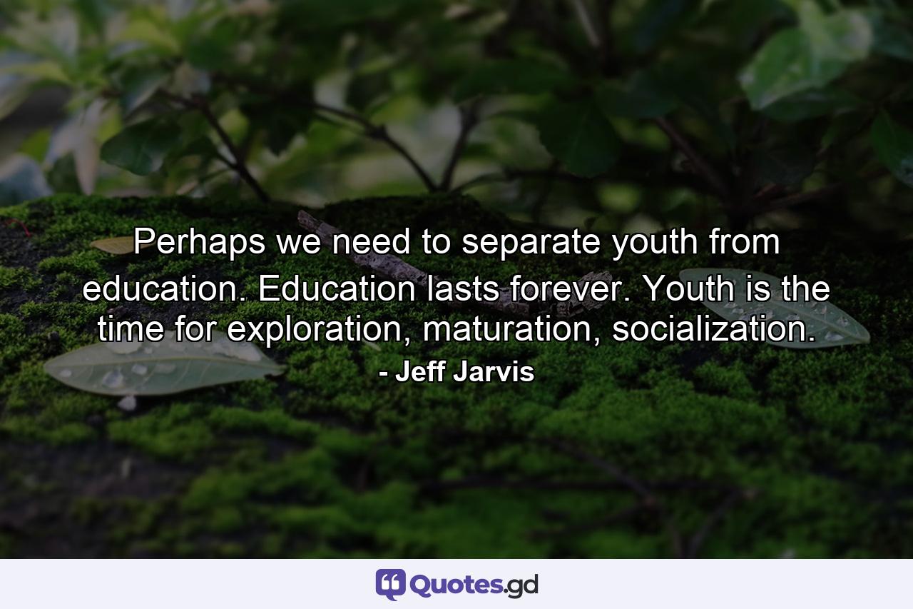 Perhaps we need to separate youth from education. Education lasts forever. Youth is the time for exploration, maturation, socialization. - Quote by Jeff Jarvis