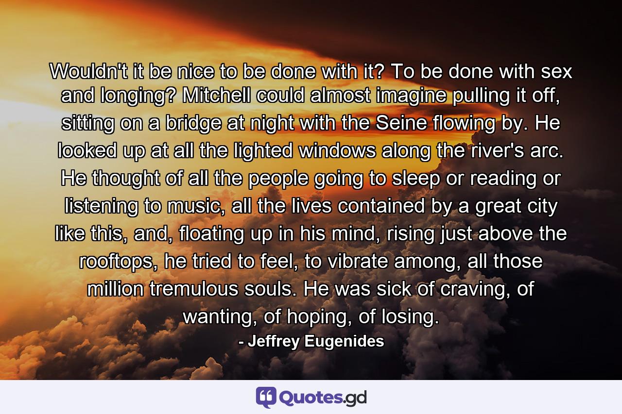 Wouldn't it be nice to be done with it? To be done with sex and longing? Mitchell could almost imagine pulling it off, sitting on a bridge at night with the Seine flowing by. He looked up at all the lighted windows along the river's arc. He thought of all the people going to sleep or reading or listening to music, all the lives contained by a great city like this, and, floating up in his mind, rising just above the rooftops, he tried to feel, to vibrate among, all those million tremulous souls. He was sick of craving, of wanting, of hoping, of losing. - Quote by Jeffrey Eugenides