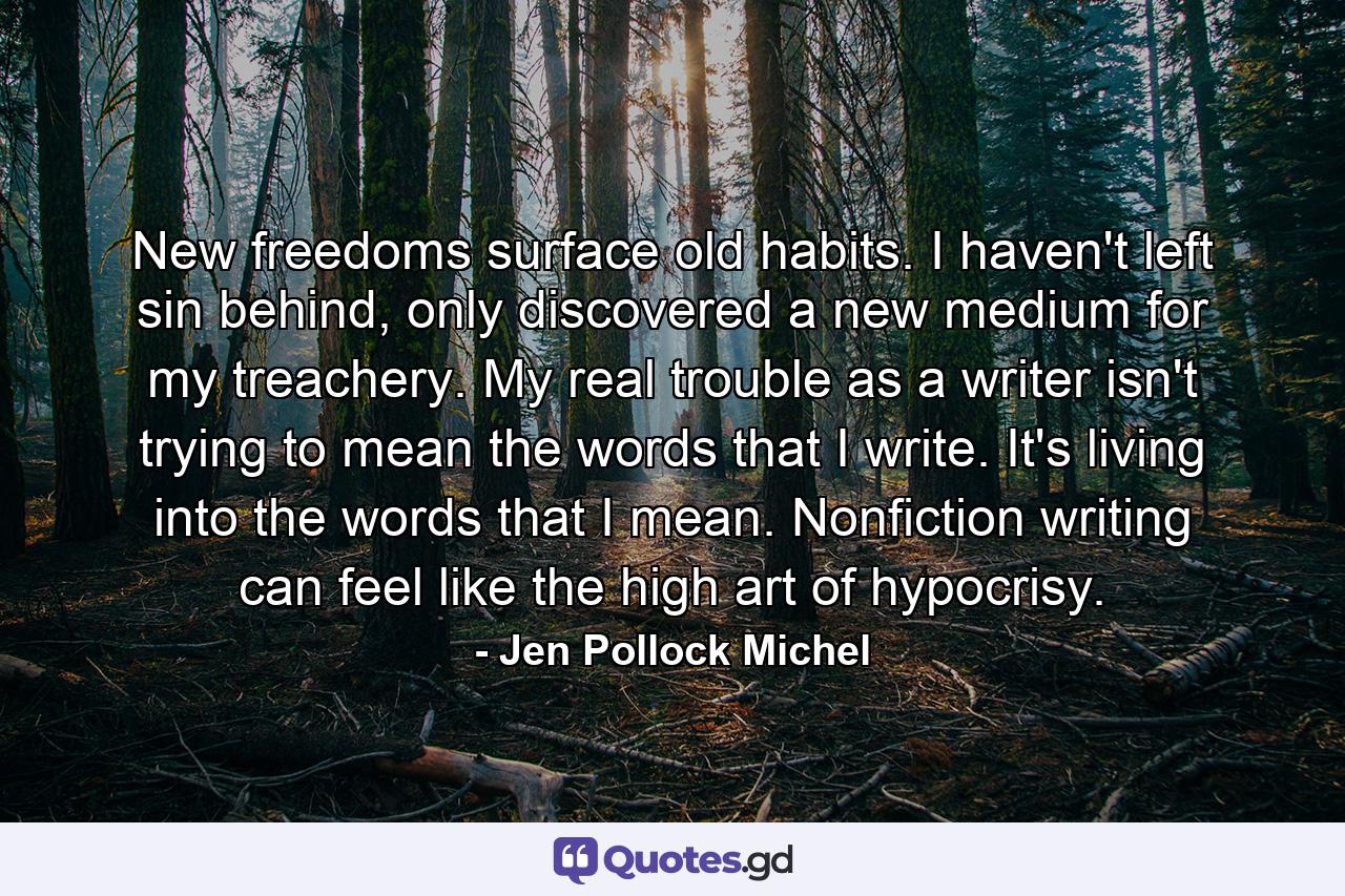 New freedoms surface old habits. I haven't left sin behind, only discovered a new medium for my treachery. My real trouble as a writer isn't trying to mean the words that I write. It's living into the words that I mean. Nonfiction writing can feel like the high art of hypocrisy. - Quote by Jen Pollock Michel