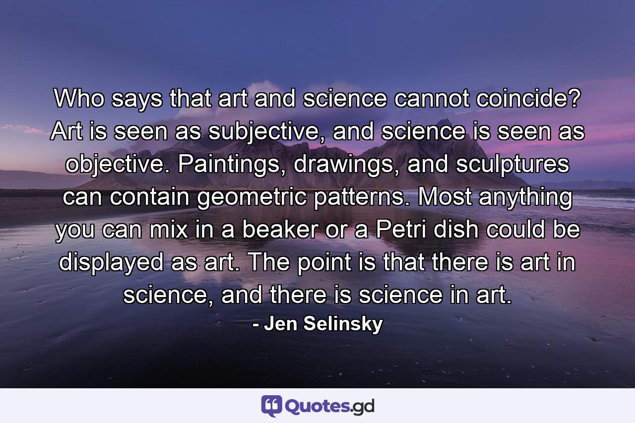 Who says that art and science cannot coincide? Art is seen as subjective, and science is seen as objective. Paintings, drawings, and sculptures can contain geometric patterns. Most anything you can mix in a beaker or a Petri dish could be displayed as art. The point is that there is art in science, and there is science in art. - Quote by Jen Selinsky