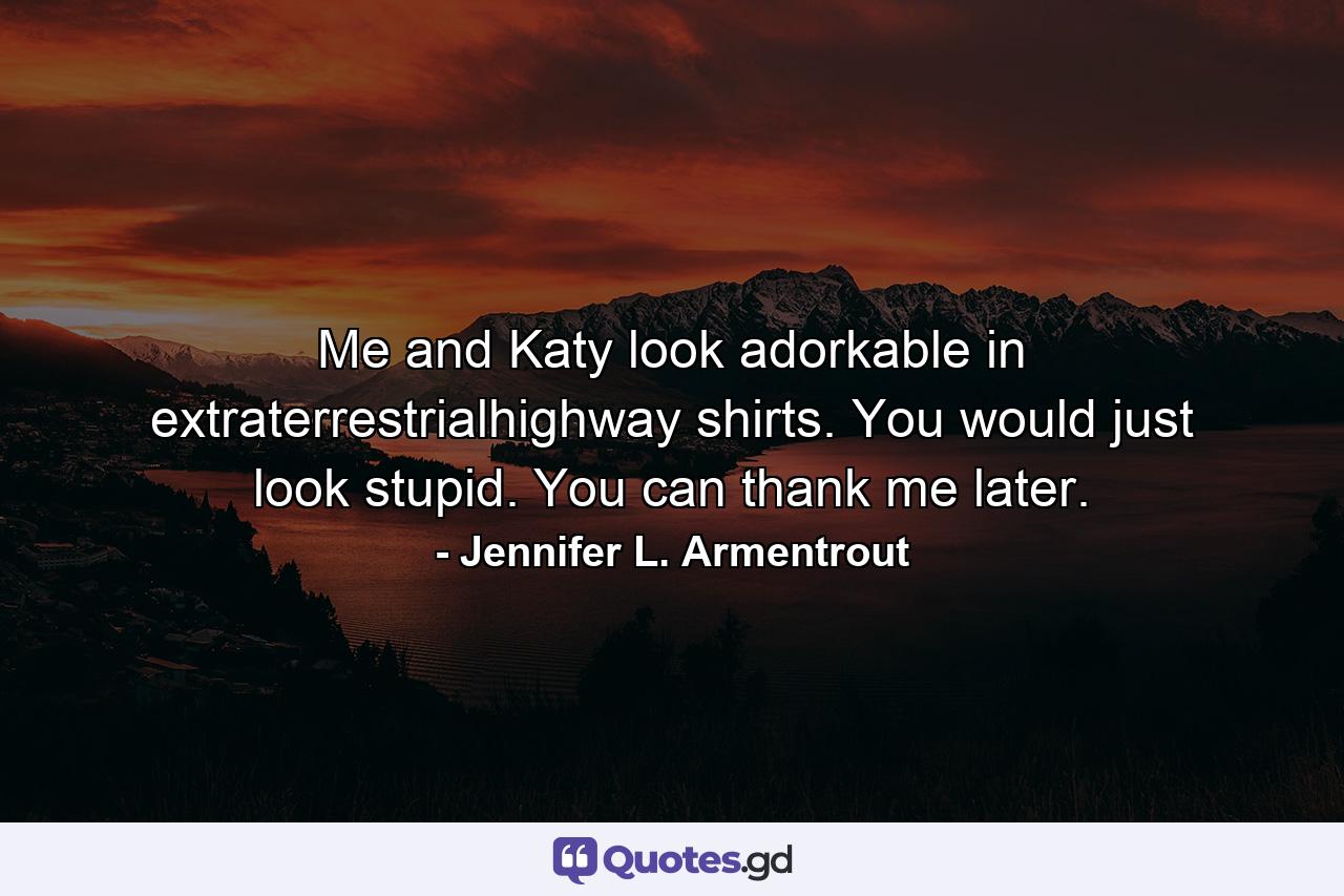 Me and Katy look adorkable in extraterrestrialhighway shirts. You would just look stupid. You can thank me later. - Quote by Jennifer L. Armentrout