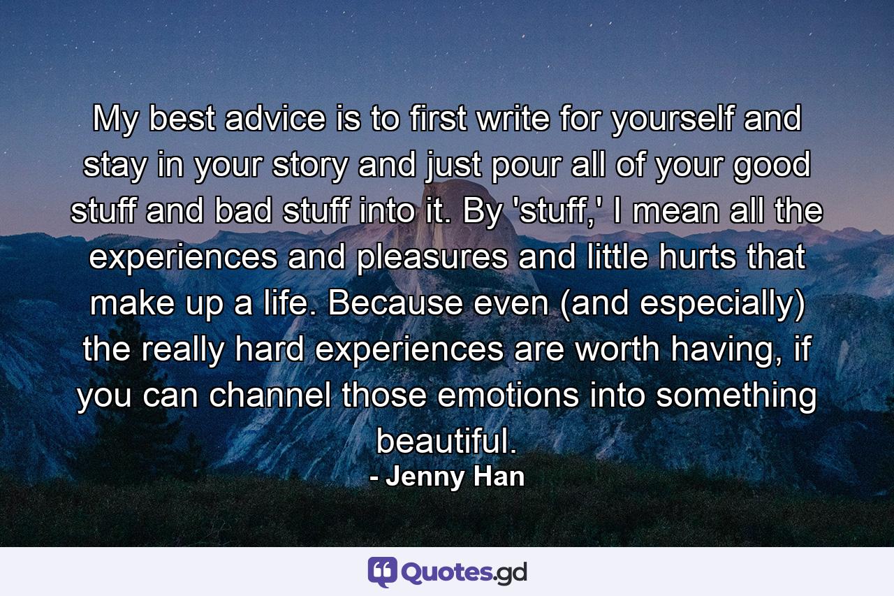 My best advice is to first write for yourself and stay in your story and just pour all of your good stuff and bad stuff into it. By 'stuff,' I mean all the experiences and pleasures and little hurts that make up a life. Because even (and especially) the really hard experiences are worth having, if you can channel those emotions into something beautiful. - Quote by Jenny Han