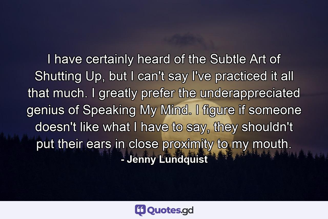 I have certainly heard of the Subtle Art of Shutting Up, but I can't say I've practiced it all that much. I greatly prefer the underappreciated genius of Speaking My Mind. I figure if someone doesn't like what I have to say, they shouldn't put their ears in close proximity to my mouth. - Quote by Jenny Lundquist